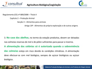 Modo de Produção Biológico de Animais e de Produtos de Origem Animal
Agricultura Biológica/Legislação
Regulamento (CE) nº 889/2008 – Título II
Capítulo 2 – Produção Animal
Secção 3 – Alimentos para animais
Artigo 19º - Alimentos da própria exploração e de outras origens
3. No caso das abelhas, no termo da estação produtiva, devem ser deixadas
nas colmeias reservas de mel e de pólen suficientes para passar o inverno.
A alimentação das colónias só é autorizada quando a sobrevivência
das colmeias esteja em risco devido às condições climáticas. A alimentação
deve efectuar-se com mel biológico, xaropes de açúcar biológicos ou açúcar
biológico.
 