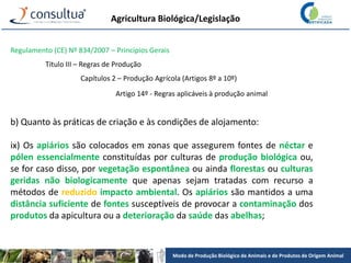 Modo de Produção Biológico de Animais e de Produtos de Origem Animal
Agricultura Biológica/Legislação
Regulamento (CE) Nº 834/2007 – Princípios Gerais
Título III – Regras de Produção
Capítulos 2 – Produção Agrícola (Artigos 8º a 10º)
Artigo 14º - Regras aplicáveis à produção animal
b) Quanto às práticas de criação e às condições de alojamento:
ix) Os apiários são colocados em zonas que assegurem fontes de néctar e
pólen essencialmente constituídas por culturas de produção biológica ou,
se for caso disso, por vegetação espontânea ou ainda florestas ou culturas
geridas não biologicamente que apenas sejam tratadas com recurso a
métodos de reduzido impacto ambiental. Os apiários são mantidos a uma
distância suficiente de fontes susceptíveis de provocar a contaminação dos
produtos da apicultura ou a deterioração da saúde das abelhas;
 