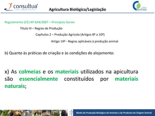 Modo de Produção Biológico de Animais e de Produtos de Origem Animal
Agricultura Biológica/Legislação
Regulamento (CE) Nº 834/2007 – Princípios Gerais
Título III – Regras de Produção
Capítulos 2 – Produção Agrícola (Artigos 8º a 10º)
Artigo 14º - Regras aplicáveis à produção animal
b) Quanto às práticas de criação e às condições de alojamento:
x) As colmeias e os materiais utilizados na apicultura
são essencialmente constituídos por materiais
naturais;
 