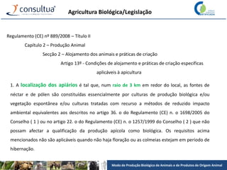 Modo de Produção Biológico de Animais e de Produtos de Origem Animal
Agricultura Biológica/Legislação
Regulamento (CE) nº 889/2008 – Título II
Capítulo 2 – Produção Animal
Secção 2 – Alojamento dos animais e práticas de criação
Artigo 13º - Condições de alojamento e práticas de criação especificas
aplicáveis à apicultura
1. A localização dos apiários é tal que, num raio de 3 km em redor do local, as fontes de
néctar e de pólen são constituídas essencialmente por culturas de produção biológica e/ou
vegetação espontânea e/ou culturas tratadas com recurso a métodos de reduzido impacto
ambiental equivalentes aos descritos no artigo 36. o do Regulamento (CE) n. o 1698/2005 do
Conselho ( 1 ) ou no artigo 22. o do Regulamento (CE) n. o 1257/1999 do Conselho ( 2 ) que não
possam afectar a qualificação da produção apícola como biológica. Os requisitos acima
mencionados não são aplicáveis quando não haja floração ou as colmeias estejam em período de
hibernação.
 