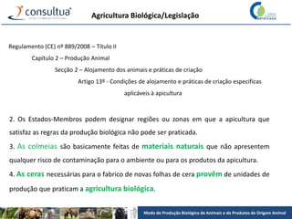 Modo de Produção Biológico de Animais e de Produtos de Origem Animal
Agricultura Biológica/Legislação
Regulamento (CE) nº 889/2008 – Título II
Capítulo 2 – Produção Animal
Secção 2 – Alojamento dos animais e práticas de criação
Artigo 13º - Condições de alojamento e práticas de criação especificas
aplicáveis à apicultura
2. Os Estados-Membros podem designar regiões ou zonas em que a apicultura que
satisfaz as regras da produção biológica não pode ser praticada.
3. As colmeias são basicamente feitas de materiais naturais que não apresentem
qualquer risco de contaminação para o ambiente ou para os produtos da apicultura.
4. As ceras necessárias para o fabrico de novas folhas de cera provêm de unidades de
produção que praticam a agricultura biológica.
 