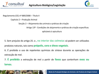 Modo de Produção Biológico de Animais e de Produtos de Origem Animal
Agricultura Biológica/Legislação
Regulamento (CE) nº 889/2008 – Título II
Capítulo 2 – Produção Animal
Secção 2 – Alojamento dos animais e práticas de criação
Artigo 13º - Condições de alojamento e práticas de criação especificas
aplicáveis à apicultura
5. Sem prejuízo do artigo 25. o , no interior das colmeias só podem ser utilizados
produtos naturais, tais como própolis, cera e óleos vegetais.
6. É proibido o uso de repelentes químicos de síntese durante as operações de
extracção de mel.
7. É proibida a extracção de mel a partir de favos que contenham ovos ou
larvas.
 