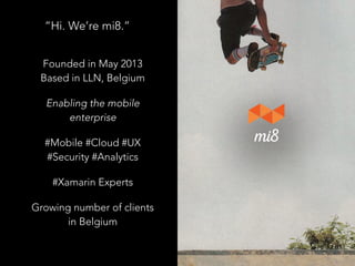 “Hi. We’re mi8.”
Founded in May 2013
Based in LLN, Belgium
Enabling the mobile
enterprise
#Mobile #Cloud #UX
#Security #Analytics
#Xamarin Experts
Growing number of clients
in Belgium
 