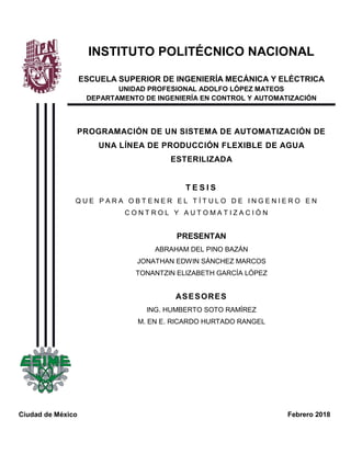 INSTITUTO POLITÉCNICO NACIONAL
ESCUELA SUPERIOR DE INGENIERÍA MECÁNICA Y ELÉCTRICA
UNIDAD PROFESIONAL ADOLFO LÓPEZ MATEOS
DEPARTAMENTO DE INGENIERÍA EN CONTROL Y AUTOMATIZACIÓN
PROGRAMACIÓN DE UN SISTEMA DE AUTOMATIZACIÓN DE
UNA LÍNEA DE PRODUCCIÓN FLEXIBLE DE AGUA
ESTERILIZADA
T E S I S
Q U E P A R A O B T E N E R E L T Í T U L O D E I N G E N I E R O E N
C O N T R O L Y A U T O M A T I Z A C I Ó N
PRESENTAN
ABRAHAM DEL PINO BAZÁN
JONATHAN EDWIN SÁNCHEZ MARCOS
TONANTZIN ELIZABETH GARCÍA LÓPEZ
ASESORES
ING. HUMBERTO SOTO RAMÍREZ
M. EN E. RICARDO HURTADO RANGEL
Ciudad de México Febrero 2018
 