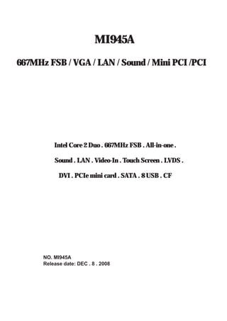 MI945A 
667MHz FSB / VGA / LAN / Sound / Mini PCI /PCI 
Intel Core 2 Duo . 667MHz FSB . All-in-one . 
Sound . LAN . Video-In . Touch Screen . LVDS . 
DVI . PCIe mini card . SATA . 8 USB . CF 
NO. MI945A 
Release date: DEC . 8 . 2008 
 