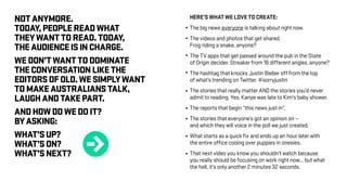 NOTANYMORE.
TODAY,PEOPLEREADWHAT
THEYWANTTOREAD.TODAY,
THEAUDIENCEISINCHARGE.
WEDON’TWANTTODOMINATE
THECONVERSATIONLIKETHE
EDITORSOFOLD.WESIMPLYWANT
TOMAKEAUSTRALIANSTALK,
LAUGHANDTAKEPART.
ANDHOWDOWEDOIT?
BYASKING:
WHAT’SUP?
WHAT’SON?
WHAT’SNEXT?
HERE’S WHAT WE LOVE TO CREATE:
The big news everyone is talking about right now.
The videos and photos that get shared.
Frog riding a snake, anyone?
The TV apps that get passed around the pub in the State
of Origin decider. Streaker from 16 different angles, anyone?
The hashtag that knocks Justin Bieber off from the top
of what’s trending on Twitter. #sorryjustin
The stories that really matter AND the stories you’d never
admit to reading. Yes, Kanye was late to Kim’s baby shower.
The reports that begin “this news just in”.
The stories that everyone’s got an opinion on –
and which they will voice in the poll we just created.
What starts as a quick fix and ends up an hour later with
the entire office cooing over puppies in onesies.
That next video you know you shouldn’t watch because
you really should be focusing on work right now... but what
the hell, it’s only another 2 minutes 32 seconds.
r
 