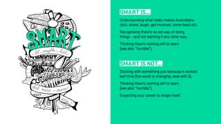 SMART IS...
Understanding what really makes Australians
click, share, laugh, get involved, come back etc.
Recognising there’s no set way of doing
things – and not wanting it any other way.
Thinking there’s nothing left to learn
(see also “humble”).
SMART IS NOT...
Sticking with something just because it worked
last time (the world is changing: deal with it).
Thinking there’s nothing left to learn
(see also “humble”).
Expecting your career to shape itself.
 