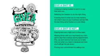 GIVE A SHIT IS...
Living up to being trusted to work in a way
that suits you.
Relishing the freedom to do the right thing.
Knowing that it’s what you do that matters,
not what it says on your business card (at Mi9,
the last thing we’re fixated on is job titles).
GIVE A SHIT IS NOT...
Staying late every night just to show keen.
Missing dinner with your boyfriend/your kid’s
sports day/that overdue waxing appointment.
(Yes, we work hard but we trust you to take
time out when you need to because we know
you’ll still get the job done.)
Proving your commitment by yelling a lot.
 