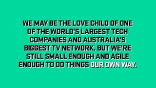 WEMAYBETHELOVECHILDOFONE
OFTHEWORLD’SLARGESTTECH
COMPANIESANDAUSTRALIA’S
BIGGESTTVNETWORK.BUTWE’RE
STILLSMALLENOUGHANDAGILE
ENOUGHTODOTHINGSOUROWNWAY.
WEMAYBETHELOVECHILDOFONE
OFTHEWORLD’SLARGESTTECH
COMPANIESANDAUSTRALIA’S
BIGGESTTVNETWORK.BUTWE’RE
STILLSMALLENOUGHANDAGILE
ENOUGHTODOTHINGSOUROWNWAY.
 