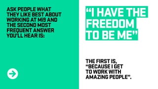 ASKPEOPLEWHAT
THEYLIKEBESTABOUT
WORKINGATMi9AND
THESECONDMOST
FREQUENTANSWER
YOU’LLHEARIS:
“IHAVETHE
FREEDOM
TOBEME”
THEFIRSTIS,
“BECAUSEIGET
TOWORKWITH
AMAZINGPEOPLE”.R
 