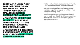 FOREXAMPLE,Mi9ISAPLACE
WHEREYOUCANBETHEGUY
WHOKNOWSALLTHEREIS
TOKNOWABOUTWOMEN’S
MAGAZINESANDNOONE
QUESTIONSYOURMASCULINITY.
APLACEWHERENOONETHINKS
LESSOFYOU JUSTBECAUSE
YOUNEEDTOPOPOUTTOPICK
UPYOURKIDSFROMSCHOOL
(THEOPPOSITE,INFACT).
APLACEWHERETHEOCCASIONAL
RAGINGHANGOVERDOESN’TSTOP
PEOPLETHINKINGYOU’REBLOODY
AWESOMEATYOURJOB.
In other words, we’re already a pretty inclusive bunch.
That’s always been more by accident than design.
And while it’s great we have roughly equal numbers
of girls and guys, it’s not so great we only have three
people above the age of 45.
We’re humble enough to admit that in this day and
age, we could – and should – be doing more to attract
the best talent. Because we believe a truly diverse
team gets better results.
 