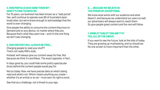 4.WEBPORTALSHAVEDONETHEIRBIT–
NOWIT’STIMETOMOVEON
For 15 years, our business has been known as a “web portal”.
Yes, we’ll continue to operate over 80 of Australia’s best-
loved sites, but we’re brave enough to acknowledge that the
world is ever-changing.
Give people the ability to consume the content they love on
demand and on any device, no matter where they are.
Because that’s what they want now – and it’s the one thing
we don’t see changing.
5.OURCONTENTWILLALWAYSBEFREE…
Charging people to read your stuff?
That’s not really Mi9’s style.
Instead, we’ll always give our content away for free. Not
because we think it’s worthless. The exact opposite, in fact.
In days gone by, you could hide some pretty spectacular
dross behind the content people would pay for.
Not so today. Now, we have precise data on what’s being
read and what’s not. Which means anything you create –
whether it’s an article or an ad – must earn its right to exist.
See that as a challenge, not a threat to your ego.
6.…BECAUSEWEBELIEVEIN
THEPOWEROFADVERTISING
We know what works with our audience and what
doesn’t, and because we understand our users so well,
our advertisers will always want to reach them.
So give people great content and the rest will follow.
7.MOBILE?TABLET?ONLINE?TV?
YES,ALLOFTHEABOVE.
If you want to see the future, look at the kids of today.
They are growing up multitasking, and so should we.
No one screen is more important than the other.
 
