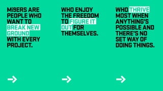j j j
Mi9ERSARE
PEOPLEWHO
WANTTO
BREAKNEW
GROUND
WITHEVERY
PROJECT.
WHOENJOY
THEFREEDOM
TOFIGUREIT
OUTFOR
THEMSELVES.
WHOTHRIVE
MOSTWHEN
ANYTHING’S
POSSIBLEAND
THERE’SNO
SETWAYOF
DOINGTHINGS.
 