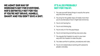 WEADMITOURWAYOF
WORKING’SNOTFOREVERYONE.
Mi9’SDEFINITELYNOTFORYOU
IFYOU’RENOTBRAVE,HUMBLE,
SMARTANDYOUDON’TGIVEASHIT.
IT’SALSOPROBABLY
NOTFORYOUIF:
1.	 You see yourself doing things in exactly the same
	 way this time next year.
2.	 You long for the golden days of media more than
	 you’re excited about how it might look tomorrow.
3.	 You’re not having fun.
4.	 You’re not thinking big.
5.	 You’re only in it for the paycheque.
6.	 You’re not learning something new every day.
7.	 You equate the freedom to work in your own
	 way with the freedom to take the piss.
8.	 You take comfort in policies, procedures and rules.
9.	 You’re not stoked about working with awesome
	 people, everyday.
 