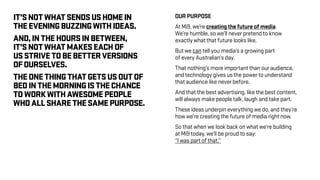 OUR PURPOSE
At Mi9, we’re creating the future of media.
We’re humble, so we’ll never pretend to know
exactly what that future looks like.
But we can tell you media’s a growing part
of every Australian’s day.
That nothing’s more important than our audience,
and technology gives us the power to understand
that audience like never before.
And that the best advertising, like the best content,
will always make people talk, laugh and take part.
These ideas underpin everything we do, and they’re
how we’re creating the future of media right now.
So that when we look back on what we’re building
at Mi9 today, we’ll be proud to say:
“I was part of that.”
IT’SNOTWHATSENDSUSHOMEIN
THEEVENINGBUZZINGWITHIDEAS.
AND,INTHEHOURSINBETWEEN,
IT’SNOTWHATMAKESEACHOF
USSTRIVETOBEBETTERVERSIONS
OFOURSELVES.
THEONETHINGTHATGETSUSOUTOF
BEDINTHEMORNINGISTHECHANCE
TOWORKWITHAWESOMEPEOPLE
WHOALLSHARETHESAMEPURPOSE.
 