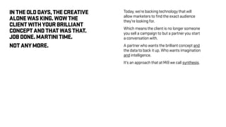 INTHEOLDDAYS,THECREATIVE
ALONEWASKING.WOWTHE
CLIENTWITHYOURBRILLIANT
CONCEPTANDTHATWASTHAT.
JOBDONE.MARTINITIME.
NOTANYMORE.
Today, we’re backing technology that will
allow marketers to find the exact audience
they’re looking for.
Which means the client is no longer someone
you sell a campaign to but a partner you start
a conversation with.
A partner who wants the brilliant concept and
the data to back it up. Who wants imagination
and intelligence.
It’s an approach that at Mi9 we call synthesis.
 
