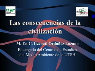 Las consecuencias de la
      civilización
  M. En C. Itzcoatl Ordóñez Lozano
  Encargado del Centros de Estudios
   del Medio Ambiente de la UTSH
 