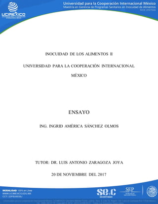 INOCUIDAD DE LOS ALIMENTOS II
UNIVERSIDAD PARA LA COOPERACIÓN INTERNACIONAL
MÉXICO
ENSAYO
ING. INGRID AMÉRICA SÁNCHEZ OLMOS
TUTOR: DR. LUIS ANTONIO ZARAGOZA JOYA
20 DE NOVIEMBRE DEL 2017
 