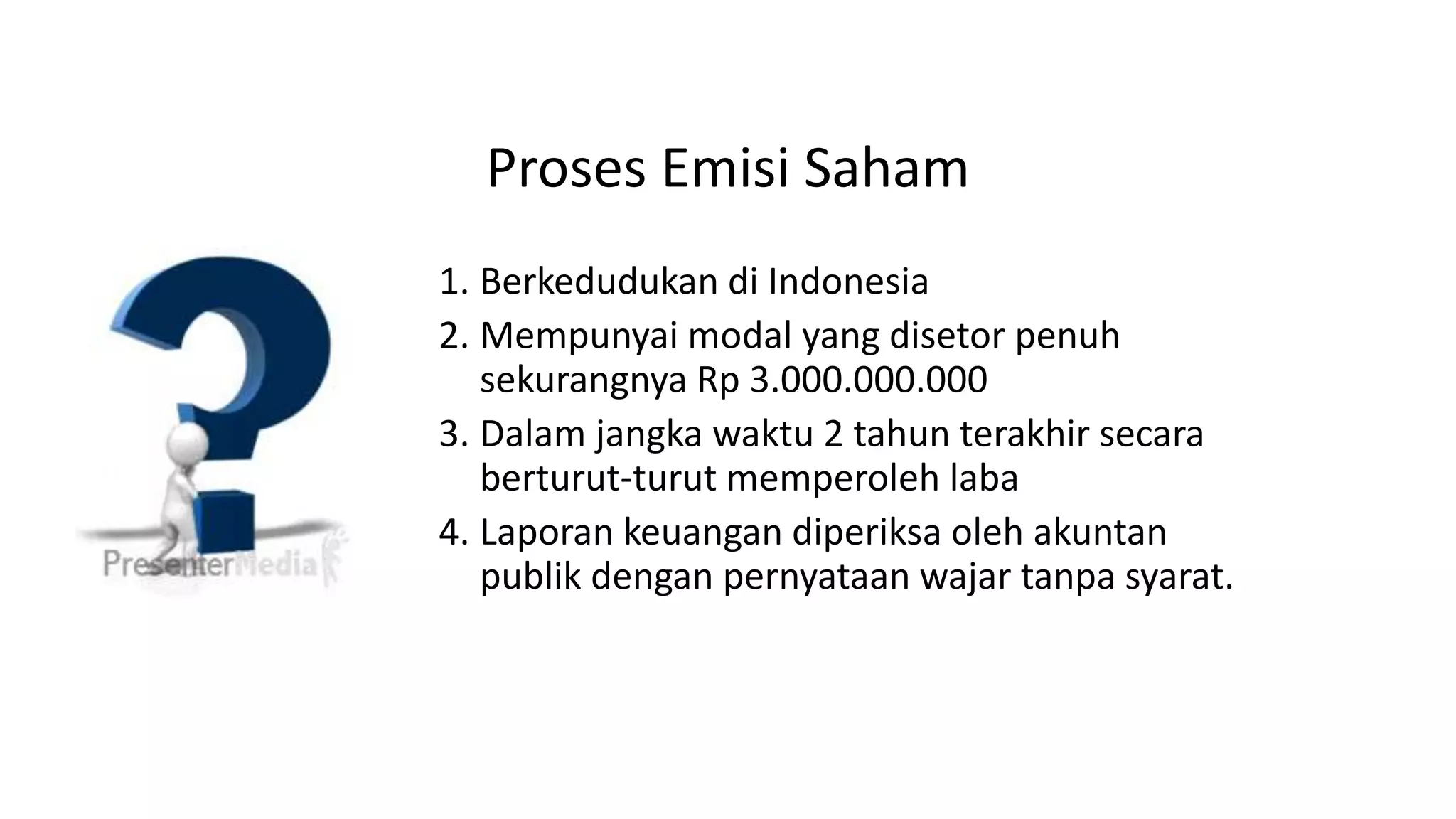 Proses Emisi Saham
1. Berkedudukan di Indonesia
2. Mempunyai modal yang disetor penuh
sekurangnya Rp 3.000.000.000
3. Dalam jangka waktu 2 tahun terakhir secara
berturut-turut memperoleh laba
4. Laporan keuangan diperiksa oleh akuntan
publik dengan pernyataan wajar tanpa syarat.
 