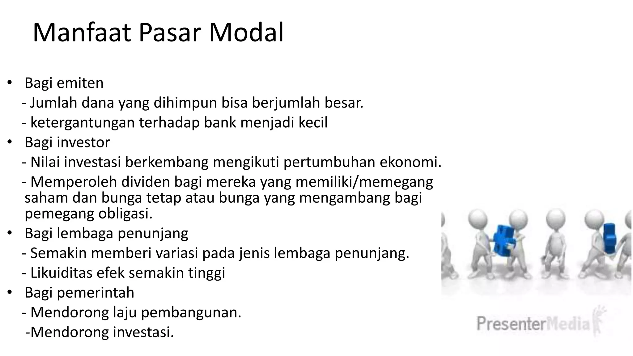 Manfaat Pasar Modal
• Bagi emiten
- Jumlah dana yang dihimpun bisa berjumlah besar.
- ketergantungan terhadap bank menjadi kecil
• Bagi investor
- Nilai investasi berkembang mengikuti pertumbuhan ekonomi.
- Memperoleh dividen bagi mereka yang memiliki/memegang
saham dan bunga tetap atau bunga yang mengambang bagi
pemegang obligasi.
• Bagi lembaga penunjang
- Semakin memberi variasi pada jenis lembaga penunjang.
- Likuiditas efek semakin tinggi
• Bagi pemerintah
- Mendorong laju pembangunan.
-Mendorong investasi.
 