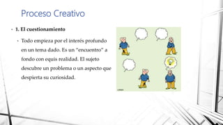 • 1. El cuestionamiento
• Todo empieza por el interés profundo
en un tema dado. Es un “encuentro” a
fondo con equis realidad. El sujeto
descubre un problema o un aspecto que
despierta su curiosidad.
Proceso Creativo
 