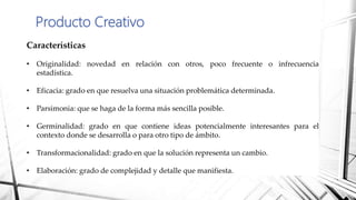 Producto Creativo
Características
• Originalidad: novedad en relación con otros, poco frecuente o infrecuencia
estadística.
• Eficacia: grado en que resuelva una situación problemática determinada.
• Parsimonia: que se haga de la forma más sencilla posible.
• Germinalidad: grado en que contiene ideas potencialmente interesantes para el
contexto donde se desarrolla o para otro tipo de ámbito.
• Transformacionalidad: grado en que la solución representa un cambio.
• Elaboración: grado de complejidad y detalle que manifiesta.
 