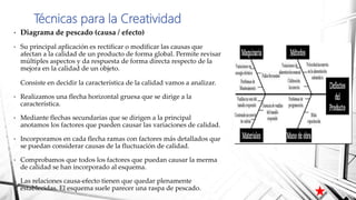 • Diagrama de pescado (causa / efecto)
• Su principal aplicación es rectificar o modificar las causas que
afectan a la calidad de un producto de forma global. Permite revisar
múltiples aspectos y da respuesta de forma directa respecto de la
mejora en la calidad de un objeto.
Consiste en decidir la característica de la calidad vamos a analizar.
• Realizamos una flecha horizontal gruesa que se dirige a la
característica.
• Mediante flechas secundarias que se dirigen a la principal
anotamos los factores que pueden causar las variaciones de calidad.
• Incorporamos en cada flecha ramas con factores más detallados que
se puedan considerar causas de la fluctuación de calidad.
• Comprobamos que todos los factores que puedan causar la merma
de calidad se han incorporado al esquema.
• Las relaciones causa-efecto tienen que quedar plenamente
establecidas. El esquema suele parecer una raspa de pescado.
Técnicas para la Creatividad
 