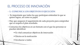 • 5.- COMUNICA LOS OBJETIVOS O EJECUCIÓN
 Es importante que todos los que participan entiendan lo que se
quiere lograr, así como su papel.
 Hay que asegurar el seguimiento de cada proyecto para comprobar
que se respeta el plan acordado.
 Comunica los objetivos en un formato con el que las personas se
puedan identificar
• Es vital comunicar objetivos de innovación
• Efectos en la motivación
• Involucrar a todos
EL PROCESO DE INNOVACIÓN
 