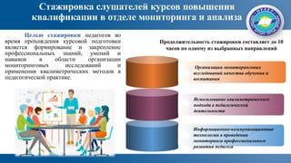 Стажировка слушателей курсов повышения
квалификации в отделе мониторинга и анализа
Продолжительность стажировки составляет до 10
часов по одному из выбранных направлений
Организация мониторинговых
исследований качества обучения и
воспитания
Использование квалиметрического
подхода в педагогической
деятельности
Информационно-коммуникационные
технологии в проведении
мониторинга профессионального
развития педагога
Целью стажировки педагогов во
время прохождения курсовой подготовки
является формирование и закрепление
профессиональных знаний, умений и
навыков в области организации
мониторинговых исследований и
применения квалиметрических методов в
педагогической практике.
 