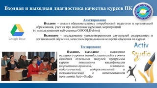 Входная и выходная диагностика качества курсов ПК
Тестирование
Входное, выходное - выявление
исходного уровня знаний слушателей и уровня
освоения отдельных модулей программы
курсов повышения квалификации
(нормативно-правовой, психолого-
педагогический, содержательный и
технологический) с использованием
программы Activ-Studio.
Анкетирование
Входное – анализ образовательных потребностей педагогов и организаций
образования, учет их при подготовке курсовых мероприятий
(с использованием веб-сервиса GOOGLE-drive)
Выходное – исследование удовлетворенности слушателей содержанием и
организацией обучения, качеством преподавания во время обучения на курсах.
 