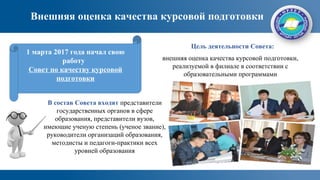 Внешняя оценка качества курсовой подготовки
внешняя оценка качества курсовой подготовки,
реализуемой в филиале в соответствии с
образовательными программами
1 марта 2017 года начал свою
работу
Совет по качеству курсовой
подготовки
Цель деятельности Совета:
В состав Совета входят представители
государственных органов в сфере
образования, представители вузов,
имеющие ученую степень (ученое звание),
руководители организаций образования,
методисты и педагоги-практики всех
уровней образования
 