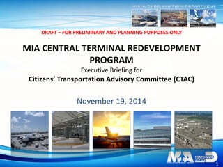 1
DRAFT – FOR PRELIMINARY AND PLANNING PURPOSES ONLY
1
MIA CENTRAL TERMINAL REDEVELOPMENT
PROGRAM
Executive Briefing for
Citizens’ Transportation Advisory Committee (CTAC)
November 19, 2014
 