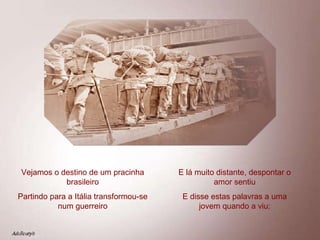 Vejamos o destino de um pracinha brasileiro Partindo para a Itália transformou-se num guerreiro E lá muito distante, despontar o amor sentiu E disse estas palavras a uma jovem quando a viu: 