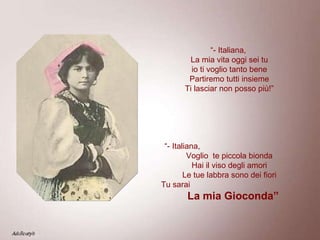 “ - Italiana,  La mia vita oggi sei tu io ti voglio tanto bene Partiremo tutti insieme Ti lasciar non posso più!” “ - Italiana,  Voglio  te piccola bionda Hai il viso degli amori Le tue labbra sono dei fiori Tu sarai  La mia Gioconda” 