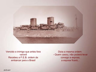 Vencido o inimigo que antes fora varonil Recebeu a F.E.B. ordem de embarcar para o Brasil Dizia a mesma ordem:  - Quem casou, não poderá levar consigo a esposa, a esposa ficará... 