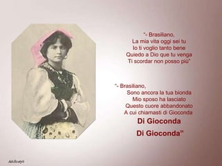 “ - Brasiliano, La mia vita oggi sei tu Io ti voglio tanto bene Quiedo a Dio que tu venga Ti scordar non posso più” “ - Brasiliano,  Sono ancora la tua bionda Mio sposo ha lasciato Questo cuore abbandonato A cui chiamasti di Gioconda   Di Gioconda Di Gioconda” 