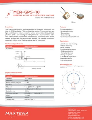Description
This is a high performance antenna designed for embedded applications. It is
ideal for GPS handhelds, PDAs, and tracking devices. The compact size and
light weight features make it perfect for various commercial and industrial ap-
plications. With a low noise figure and high-linearity LNZ, this antenna is the
ideal solution for the most extreme and demanding applications where reliable
satellite reception and high accuracy are required. The interface connector is
available in U.FL or other. Cable lenght can also be customized.
Mechanical Specifications
Applications
• Vehicle and fleet tracking
• Military & security
• Asset tracking
• Embedded applications
• Oil & gas industries
• Navigation devices
• Mining equipment
• LBS & M2M applications
• Handheld devices
• Law enforcement
dimensions are in mm
Electrical Specifications
Realized gain plot
Measured at 1575.42 MHz on a 76x76 mm ground plane
(E plane, 2.5 V)
Parameter Design Specifications
Frequency 1575.42 MHz
Polarization RHCP
Antenna element peak gain 2.5 dBic
DC voltage 2.5 to 3.5 V
DC current 9 mA @ 2.5 V / 15 mA @ 3.5 V
Axial ratio 1.5 dB (typical) / 2.5 dB (max)
Bandwidth (-1db) 10 MHz
Total system peak gain 25.5 dB @ 2.5 V / 28.5 dB @ 3.5 V
VSWR 1.3 (max)
Impedance 50 Ohm
Operating temp. from -40˚C to 85˚C
Features
• GPS L1 frequency
• Active LNA circuitry
• Compact size
• Custom tuning
• Custom connector/Cable size
MIA-GPS-10
EMBEDDED ACTIVE GPS MICROSTRIP ANTENNA
Maxtena Inc.
7361 Calhoun Place, Suite 102
Rockville, MD 20855
1-877-629-8362
info@maxtena.com
www.maxtena.com
WIRELESS INNOVATIONS COMPANY
Ordering Part #: 189-00010-01
76x76 mm ground plane
Parameter Design Specifications
RF connector U.FL or other
10 mm
 
