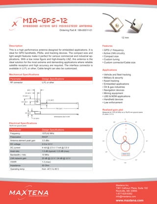 Description
This is a high performance antenna designed for embedded applications. It is
ideal for GPS handhelds, PDAs, and tracking devices. The compact size and
light weight features make it perfect for various commercial and industrial ap-
plications. With a low noise figure and high-linearity LNZ, this antenna is the
ideal solution for the most extreme and demanding applications where reliable
satellite reception and high accuracy are required. The interface connector is
available in U.FL or other. Cable lenght can also be customized.
Mechanical Specifications
Applications
• Vehicle and fleet tracking
• Military & security
• Asset tracking
• Embedded applications
• Oil & gas industries
• Navigation devices
• Mining equipment
• LBS & M2M applications
• Handheld devices
• Law enforcement
dimensions are in mm
Electrical Specifications
Realized gain plot
Measured at 1575.42 MHz on a 76x76 mm ground plane
(E plane, 2.5 V)
Parameter Design Specifications
Frequency 1575.42 MHz
Polarization RHCP
Antenna element peak gain 3.5 dBic
DC voltage 2.5 to 3.5 V
DC current 4 mA @ 2.5 V / 7 mA @ 3.5 V
Axial ratio 1.5 dB (typical) / 2.5 dB (max)
Bandwidth (-1db) 10 MHz
LNA network gain 20 dB @ 2.5 V / 24 dB @ 3.5 V
VSWR 1.3 (max)
Impedance 50 Ohm
Operating temp. from -40˚C to 85˚C
Features
• GPS L1 frequency
• Active LNA circuitry
• Compact size
• Custom tuning
• Custom connector/Cable size
MIA-GPS-12
EMBEDDED ACTIVE GPS MICROSTRIP ANTENNA
Maxtena Inc.
7361 Calhoun Place, Suite 102
Rockville, MD 20855
1-877-629-8362
info@maxtena.com
www.maxtena.com
WIRELESS INNOVATIONS COMPANY
Ordering Part #: 189-00011-01
76x76 mm ground plane
Parameter Design Specifications
RF connector U.FL or other
12 mm
 