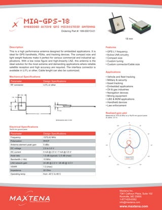 Description
This is a high performance antenna designed for embedded applications. It is
ideal for GPS handhelds, PDAs, and tracking devices. The compact size and
light weight features make it perfect for various commercial and industrial ap-
plications. With a low noise figure and high-linearity LNZ, this antenna is the
ideal solution for the most extreme and demanding applications where reliable
satellite reception and high accuracy are required. The interface connector is
available in U.FL or other. Cable lenght can also be customized.
Mechanical Specifications
Applications
• Vehicle and fleet tracking
• Military & security
• Asset tracking
• Embedded applications
• Oil & gas industries
• Navigation devices
• Mining equipment
• LBS & M2M applications
• Handheld devices
• Law enforcement
dimensions are in mm
Electrical Specifications
Realized gain plot
Measured at 1575.42 MHz on a 76x76 mm ground plane
(E plane, 2.5 V)
Parameter Design Specifications
Frequency 1575.42 MHz
Polarization RHCP
Antenna element peak gain 5 dBic
DC voltage 2.5 to 3.5 V
DC current 5 mA @ 2.5 V / 7 mA @ 3.5 V
Axial ratio 1.5 dB (typical) / 2.5 dB (max)
Bandwidth (-1db) 10 MHz
LNA network gain 24 dB @ 2.5 V / 28 dB @ 3.5 V
VSWR 1.3 (max)
Impedance 50 Ohm
Operating temp. from -40˚C to 85˚C
Features
• GPS L1 frequency
• Active LNA circuitry
• Compact size
• Custom tuning
• Custom connector/Cable size
MIA-GPS-18
EMBEDDED ACTIVE GPS MICROSTRIP ANTENNA
Maxtena Inc.
7361 Calhoun Place, Suite 102
Rockville, MD 20855
1-877-629-8362
info@maxtena.com
www.maxtena.com
WIRELESS INNOVATIONS COMPANY
Ordering Part #: 189-00013-01
76x76 mm ground plane
Parameter Design Specifications
RF connector U.FL or other
18 mm
 