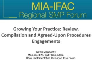 Growing Your Practice: Review,
Compilation and Agreed-Upon Procedures
Engagements
Dawn McGeachy
Member, IFAC SMP Committee,
Chair Implementation Guidance Task Force
 