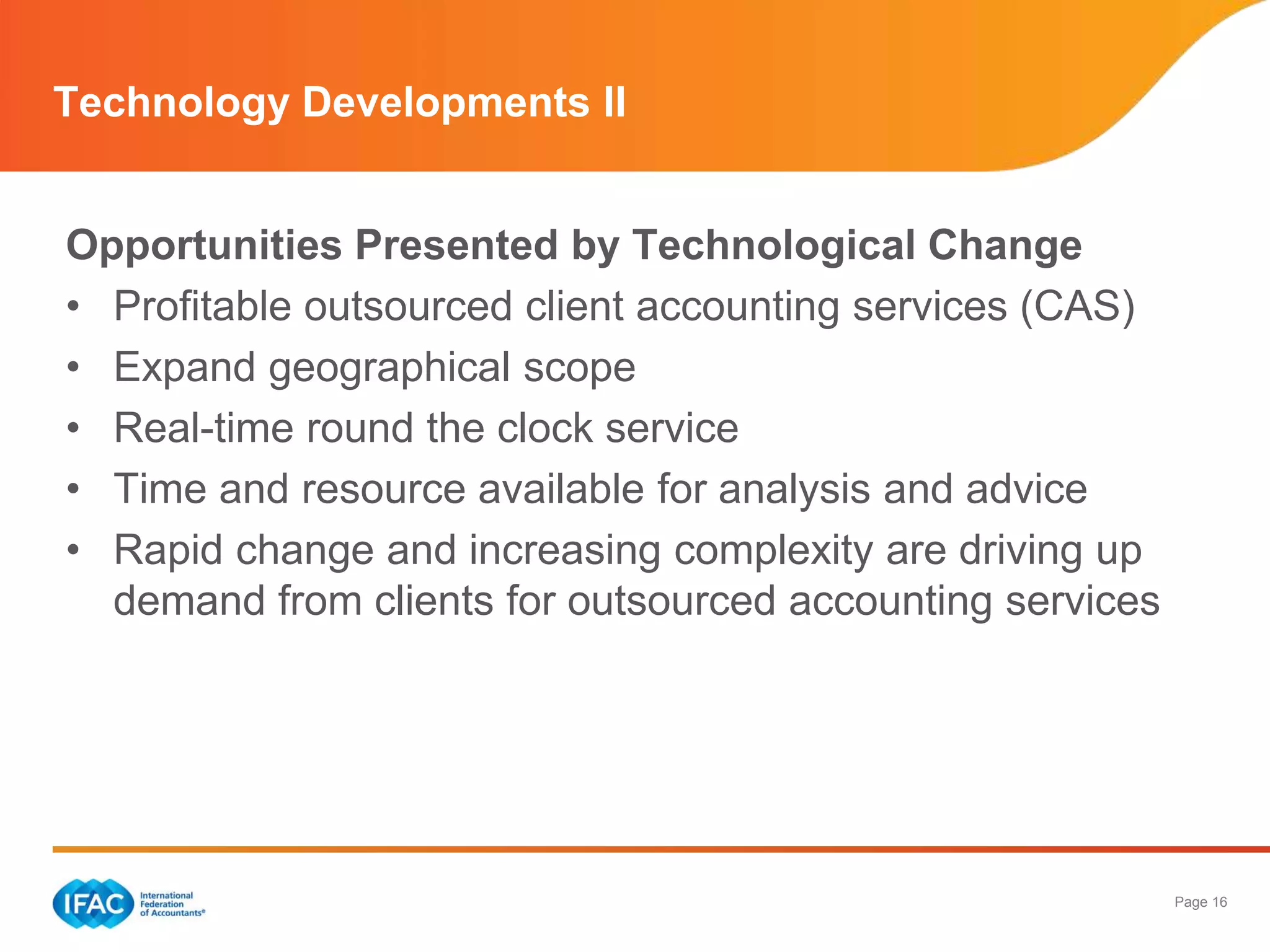 Page 16
Technology Developments II
Opportunities Presented by Technological Change
• Profitable outsourced client accounting services (CAS)
• Expand geographical scope
• Real-time round the clock service
• Time and resource available for analysis and advice
• Rapid change and increasing complexity are driving up
demand from clients for outsourced accounting services
 