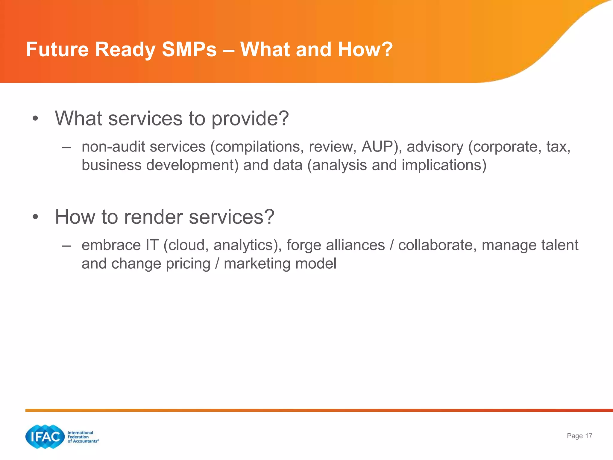 Page 17
• What services to provide?
– non-audit services (compilations, review, AUP), advisory (corporate, tax,
business development) and data (analysis and implications)
• How to render services?
– embrace IT (cloud, analytics), forge alliances / collaborate, manage talent
and change pricing / marketing model
Future Ready SMPs – What and How?
 