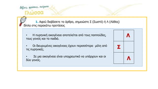 1. Αφού διαβάσετε το άρθρο, σημειώστε Σ (Σωστό) ή Λ (Λάθος)
δίπλα στις παρακάτω προτάσεις
Λ
• Η πυρηνική οικογένεια αποτελείται από τους παππούδες,
τους γονείς και τα παιδιά.
• Οι διευρυμένες οικογένειες έχουν περισσότερα μέλη από
τις πυρηνικές.
• Σε μια οικογένεια είναι υποχρεωτικό να υπάρχουν και οι
δύο γονείς.
Σ
Λ
 