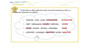 3. Μια λέξη σε κάθε ομάδα δεν ανήκει στην ίδια οικογένεια με όλες τις
υπόλοιπες. Μπορείτε να τη βρείτε;
• απόγονος - γενιά - γονείς - ανταγωνιστής
• παιδί - παιδαγωγικός - επίπεδο - παιδίατρος
• τροφή - συνοικία - κάτοικος - οικότροφος
• μητρόπολη - μητριαρχία - αρχοντικός - μητέρα
///////////// ανταγωνιστής
///////// επίπεδο
/////// τροφή
/////////// αρχοντικός
 