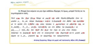 4. Μπορεί ένα κείμενο να μην έχει καθόλου δίψηφα; Κι όμως, μπορεί! Εκτός αν τα
συμπληρώσετε εσείς.
Ποτέ μ___ δεν __χα ζήσ__ Πάσχα σε χωρ__ κ__ κάθε Μεγάλη Εβδομάδα ήταν το
μεγάλο μ__ όν__ρο. Ακόμα θυμόμ___ν εκ__νη τη ζωγραφ__ στο βιβλίο τ__ σχολ____
με το αρνάκι στη σ___βλα κ___ γύρω τριγύρω η ___κογέν__α να χ__ρετ__ κ___ να
δ__σκεδάζ__. Π___δ__, γον__ς, παππ___δες και στο βάθος της ζωγραφ___ς να
χορ______ν τσολ__δες. Σαν π__δί δεν __χα την τύχη να μπω στον πίνακα.
Σκέφτηκα τη ζωγραφ__ __τή από το αναγνωστικό τ___ δημοτικ__ και το μυαλό μ___
άρχισε να π__ρν__ μπροστά κ__ να σχηματίζ__ την πραγματικότητα.
Αντώνης Σουρούνης, Πάσχα στο χωριό, εκδ. Καστανιώτη, Αθήνα 1991 (διασκευή)
ου εί ει
ιά
αί
εί ου
ού
ει
ει
οι
αι
ιό αι
ου είου
αι
αι
ού
ου
ιά
αι
εί
ιά
εί
ου
ού
αυ
αι
Αντώνης Σουρούνης, Πάσχα στο χωριό, εκδ. Καστανιώτη, Αθήνα 1991 (διακευή)
 