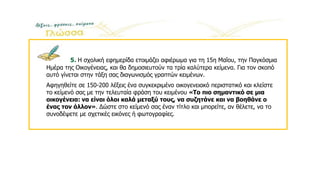 5. Η σχολική εφημερίδα ετοιμάζει αφιέρωμα για τη 15η Μαΐου, την Παγκόσμια
Ημέρα της Οικογένειας, και θα δημοσιευτούν τα τρία καλύτερα κείμενα. Για τον σκοπό
αυτό γίνεται στην τάξη σας διαγωνισμός γραπτών κειμένων.
Αφηγηθείτε σε 150-200 λέξεις ένα συγκεκριμένο οικογενειακό περιστατικό και κλείστε
το κείμενό σας με την τελευταία φράση του κειμένου «Το πιο σημαντικό σε μια
οικογένεια: να είναι όλοι καλά μεταξύ τους, να συζητάνε και να βοηθάνε ο
ένας τον άλλον». Δώστε στο κείμενό σας έναν τίτλο και μπορείτε, αν θέλετε, να το
συνοδέψετε με σχετικές εικόνες ή φωτογραφίες.
 