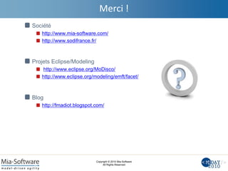 Copyright © 2010 Mia-Software
All Rights Reserved
Merci !
Société
http://www.mia-software.com/
http://www.sodifrance.fr/
Projets Eclipse/Modeling
http://www.eclipse.org/MoDisco/
http://www.eclipse.org/modeling/emft/facet/
Blog
http://fmadiot.blogspot.com/
 