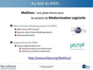 Copyright © 2010 Mia-Software
All Rights Reserved
Au delà du MDD…
Official Eclipse Modeling project (in MDT)
Open-source (EPL licence)
Based on other Eclipse Modeling projects
Released with Helios
Supported by the OMG
Eclipse implementations for
KDM (Knowledge Discovery Metamodel)
SMM (Structured Metrics Metamodel)
http://www.eclipse.org/MoDisco/
MoDisco : une plate-forme pour
les projets de Modernisation Logicielle
 