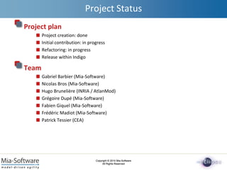 Copyright © 2010 Mia-Software
All Rights Reserved
Copyright © 2010 Mia-Software
All Rights Reserved
Project Status
Project plan
Project creation: done
Initial contribution: in progress
Refactoring: in progress
Release within Indigo
Team
Gabriel Barbier (Mia-Software)
Nicolas Bros (Mia-Software)
Hugo Brunelière (INRIA / AtlanMod)
Grégoire Dupé (Mia-Software)
Fabien Giquel (Mia-Software)
Frédéric Madiot (Mia-Software)
Patrick Tessier (CEA)
 