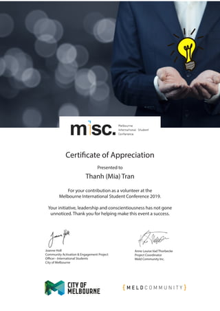 Certificate of Appreciation
Presented to
For your contribution as a volunteer at the
Melbourne International Student Conference 2019.
Your initiative, leadership and conscientiousness has not gone
unnoticed. Thank you for helping make this event a success.
Joanne Holl
Community Activation & Engagement Project
Officer - International Students
City of Melbourne
Anne Louise Vad Thorbecke
Project Coordinator
Meld Community Inc.
Thanh (Mia) Tran
 